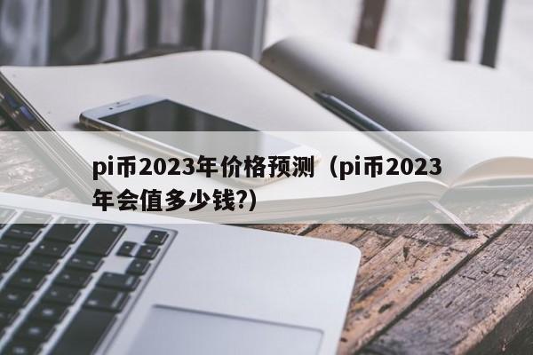pi币2023年价格预测（pi币2023年会值多少钱?）