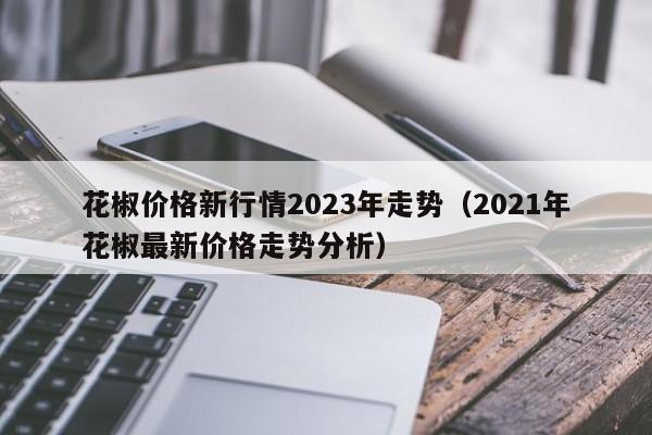 花椒价格新行情2023年走势（2021年花椒最新价格走势分析）